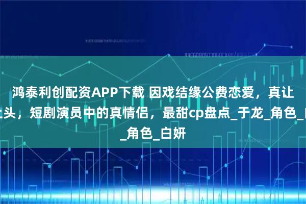 鸿泰利创配资APP下载 因戏结缘公费恋爱，真让人上头，短剧演员中的真情侣，最甜cp盘点_于龙_角色_白妍