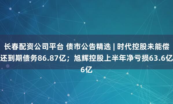 长春配资公司平台 债市公告精选 | 时代控股未能偿还到期债务86.87亿；旭辉控股上半年净亏损63.6亿