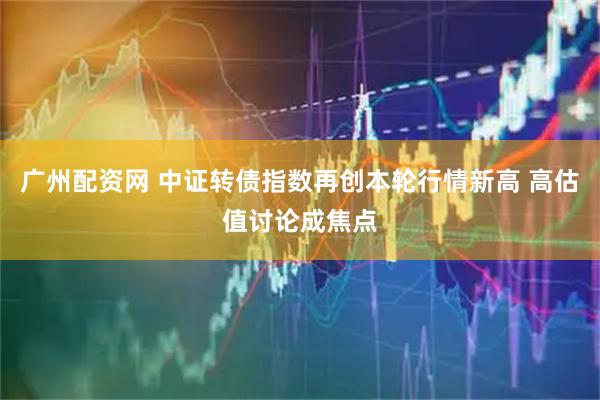 广州配资网 中证转债指数再创本轮行情新高 高估值讨论成焦点