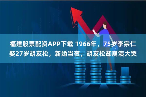 福建股票配资APP下载 1966年，75岁李宗仁娶27岁胡友松，新婚当夜，胡友松却崩溃大哭