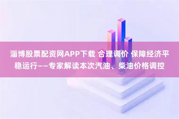 淄博股票配资网APP下载 合理调价 保障经济平稳运行——专家解读本次汽油、柴油价格调控