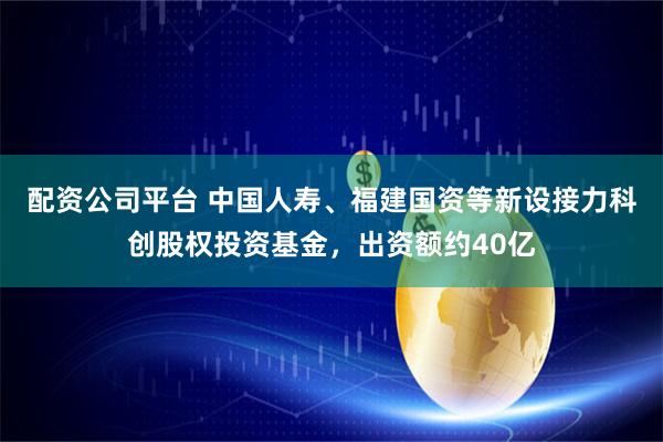 配资公司平台 中国人寿、福建国资等新设接力科创股权投资基金，出资额约40亿