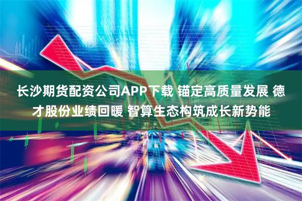 长沙期货配资公司APP下载 锚定高质量发展 德才股份业绩回暖 智算生态构筑成长新势能